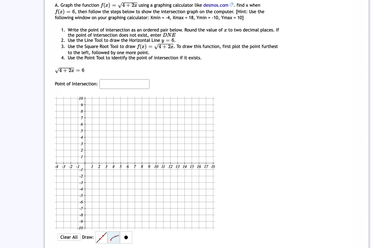 A. Graph the function f(x) = v+ 2x using a graphing calculator like desmos.com 2. find x when
f(x) = 6, then follow the steps below to show the intersection graph on the computer. [Hint: Use the
following window on your graphing calculator: Xmin = -4, Xmax = 18, Ymin = -10, Ymax = 10]
%3D
1. Write the point of intersection as an ordered pair below. Round the value of x to two decimal places. If
the point of intersection does not exist, enter DNE
2. Use the Line Tool to draw the Horizontal Line y
3. Use the Square Root Tool to draw f(x) = V4+ 2x. To draw this function, first plot the point furthest
to the left, followed by one more point.
4. Use the Point Tool to identify the point of intersection if it exists.
6.
V4 + 2x
Point of Intersection:
10+
8-
7
4-
-4 -3 -2 -1
2
3
4
5
9 10 11 12 13 14 15 16 17 18
-2
-3
-4
-5
-6
-7-
-8
-9-
+10+
Clear All Draw:
