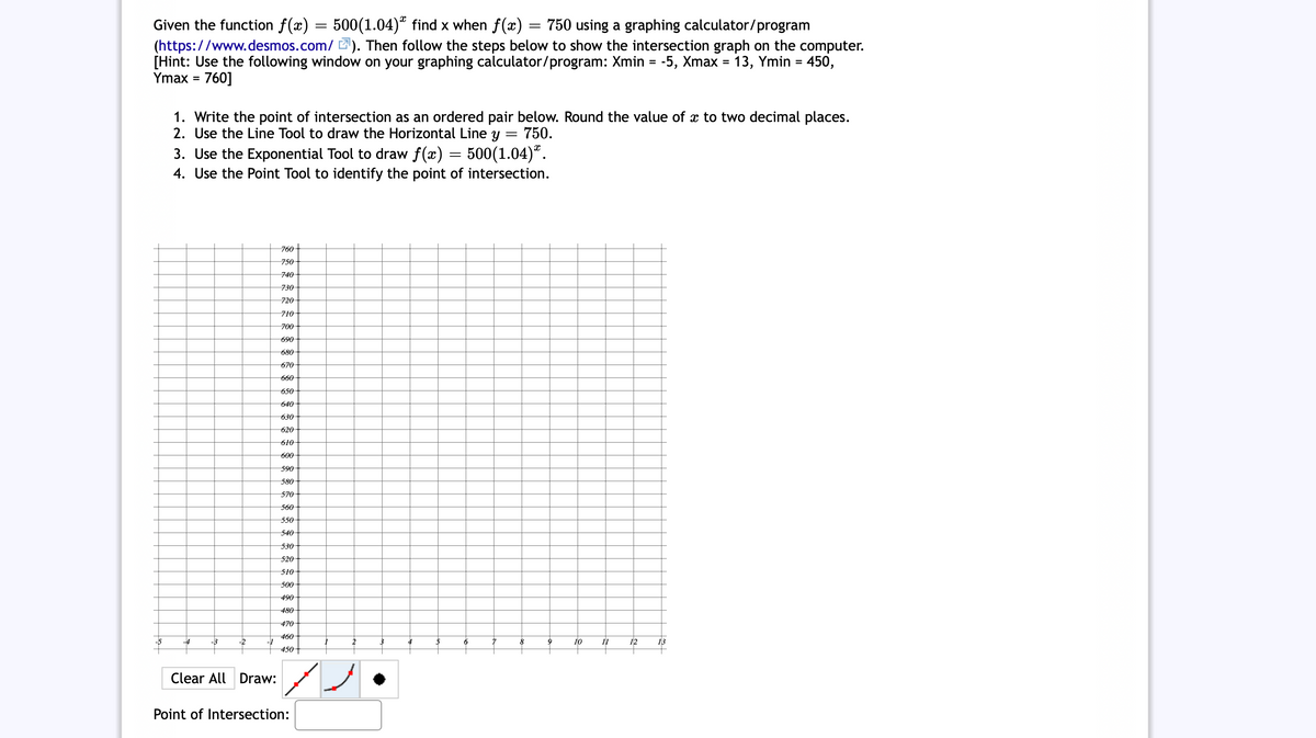 Given the function f(x) = 500(1.04)“ find x when f(x) = 750 using a graphing calculator/program
(https://www.desmos.com/ 2). Then follow the steps below to show the intersection graph on the computer.
[Hint: Use the following window on your graphing calculator/program: Xmin = -5, Xmax = 13, Ymin = 450,
Ymax =
760]
1. Write the point of intersection as an ordered pair below. Round the value of x to two decimal places.
2. Use the Line Tool to draw the Horizontal Line y =
750.
3. Use the Exponential Tool to draw f(x) = 500(1.04)ª.
4. Use the Point Tool to identify the point of intersection.
760+
750
740
730
720
710
700
690
680
670
660
650
640
630
620
610
600
590
580
570
560
550
540
530
520
510
500
490
480
470
-4
-2
460
-1
10
12
2
4
6
11
13
450+
Clear All Draw:
Point of Intersection:
