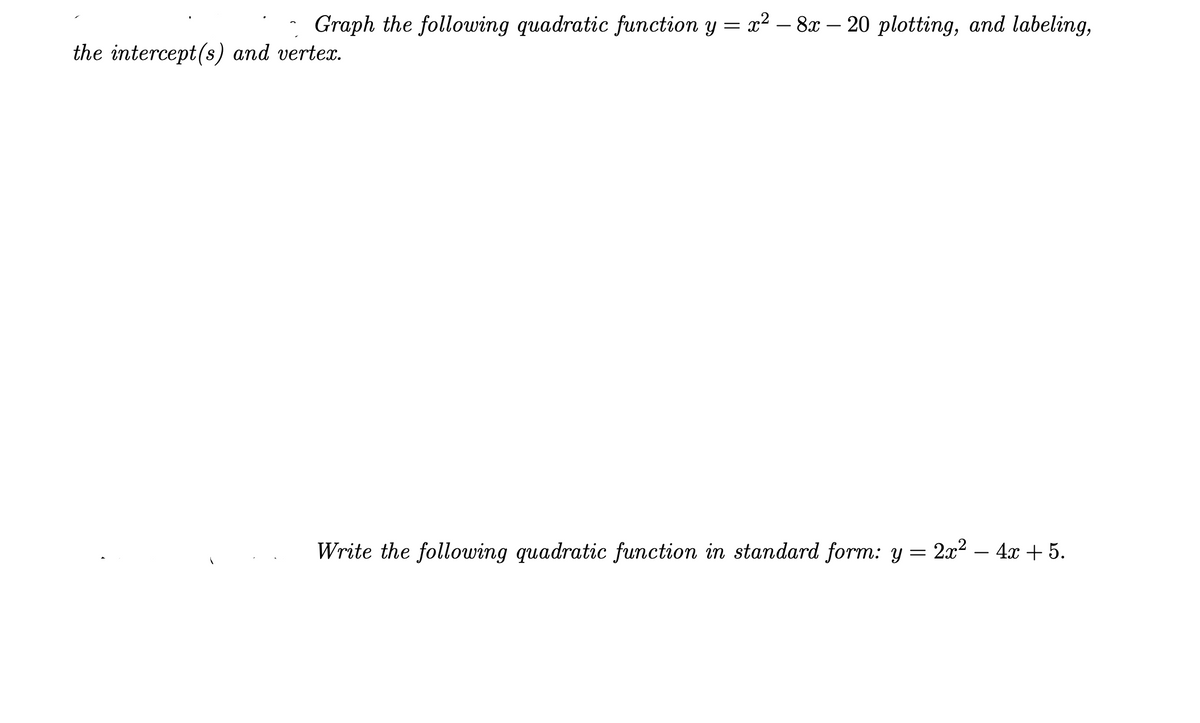 Graph the following quadratic function y = x2 – 8x – 20 plotting, and labeling,
the intercept(s) and vertex.
Write the following quadratic function in standard form: y = 2x2 – 4x + 5.
-
