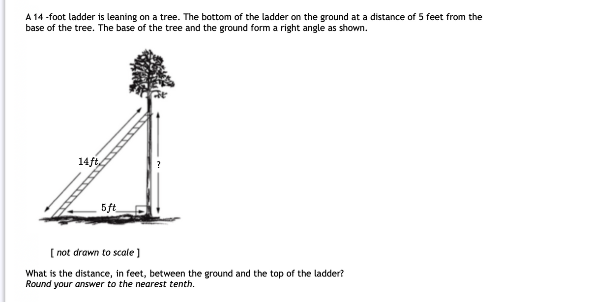 A 14 -foot ladder is leaning on a tree. The bottom of the ladder on the ground at a distance of 5 feet from the
base of the tree. The base of the tree and the ground form a right angle as shown.
14ft
5 ft
[ not drawn to scale ]
What is the distance, in feet, between the ground and the top of the ladder?
Round your answer to the nearest tenth.
