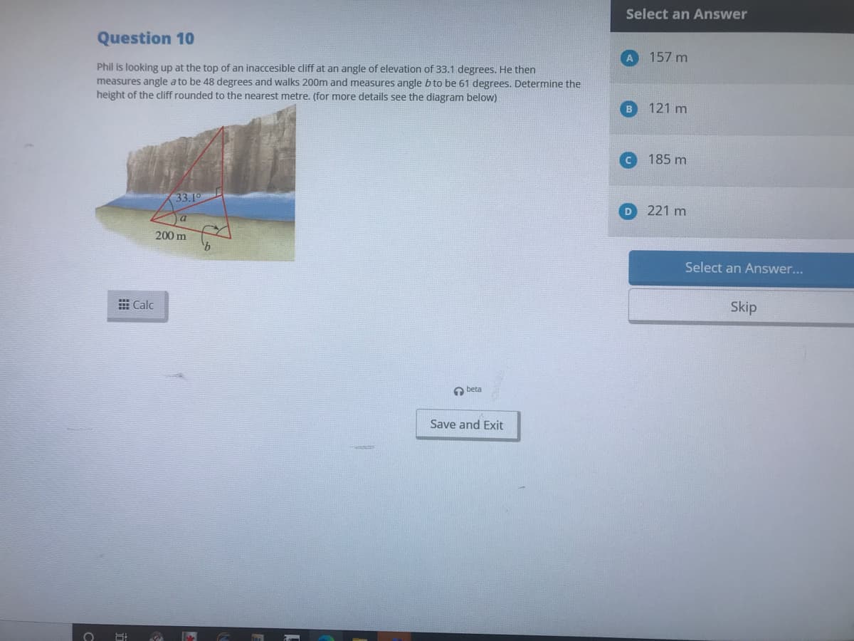 Select an Answer
Question 10
157 m
Phil is looking up at the top of an inaccesible cliff at an angle of elevation of 33.1 degrees. He then
measures angle a to be 48 degrees and walks 200m and measures angle b to be 61 degrees. Determine the
height of the cliff rounded to the nearest metre. (for more details see the diagram below)
121 m
185 m
33.19
D
221 m
200 m
Select an Answer...
E Calc
Skip
beta
Save and Exit
