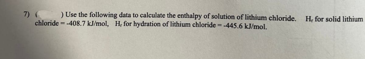 7) ( Use the following data to calculate the enthalpy of solution of lithium chloride. H, for solid lithium
chloride = -408.7 kJ/mol, H, for hydration of lithium chloride = -445.6 kJ/mol.