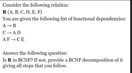 Consider the following relation:
R (A, B, C, D, E, F)
You are given the following list of functional dependencies:
A → B
C→AD
AF CE
Answer the following question:
Is R in BCNF? If not, provide a BCNF decomposition of it
giving all steps that you follow.