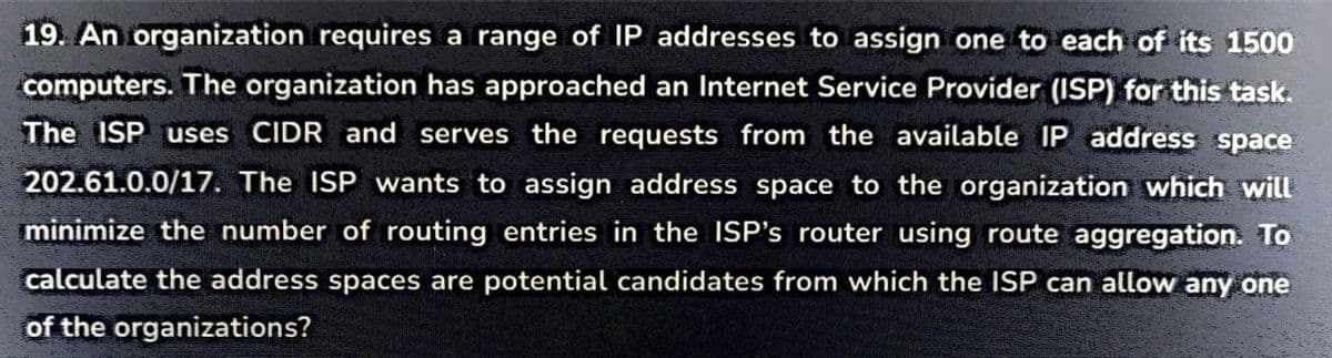 19. An organization requires a range of IP addresses to assign one to each of its 1500
computers. The organization has approached an Internet Service Provider (ISP) for this task.
The ISP uses CIDR and serves the requests from the available IP address space
202.61.0.0/17. The ISP wants to assign address space to the organization which will
minimize the number of routing entries in the ISP's router using route aggregation. To
calculate the address spaces are potential candidates from which the ISP can allow any one
of the organizations?