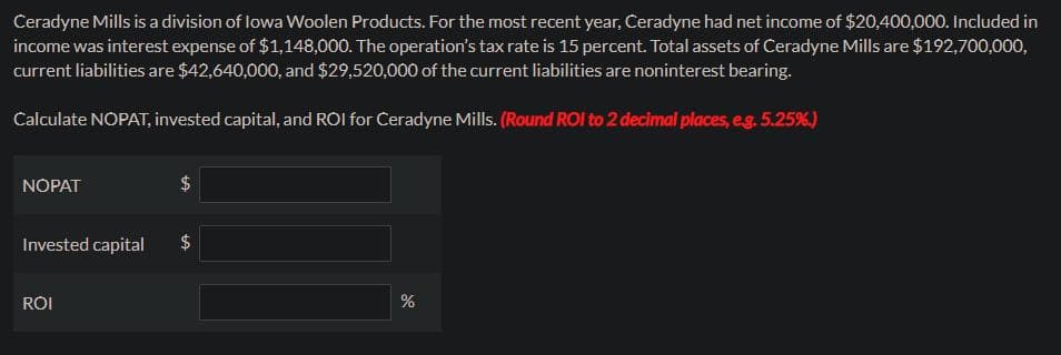 Ceradyne Mills is a division of lowa Woolen Products. For the most recent year, Ceradyne had net income of $20,400,000. Included in
income was interest expense of $1,148,000. The operation's tax rate is 15 percent. Total assets of Ceradyne Mills are $192,700,000,
current liabilities are $42,640,000, and $29,520,000 of the current liabilities are noninterest bearing.
Calculate NOPAT, invested capital, and ROI for Ceradyne Mills. (Round ROI to 2 decimal places, e.g. 5.25%.)
NOPAT
tA
Invested capital $
ROI
%