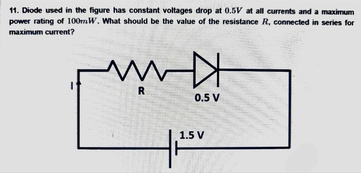 11. Diode used in the figure has constant voltages drop at 0.5V at all currents and a maximum
power rating of 100mW. What should be the value of the resistance R, connected in series for
maximum current?
ww
R
0.5 V
1.5 V