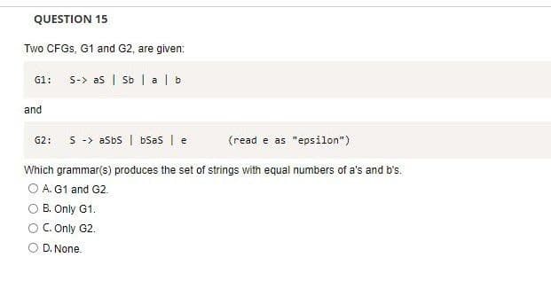 QUESTION 15
Two CFGS, G1 and G2, are given:
G1: S-> as | Sb | alb
and
(read e as "epsilon")
Which grammar(s) produces the set of strings with equal numbers of a's and b's.
O A. G1 and G2.
G2: S -> aSbs | bsas | e
B. Only G1.
O C. Only G2.
O D. None.