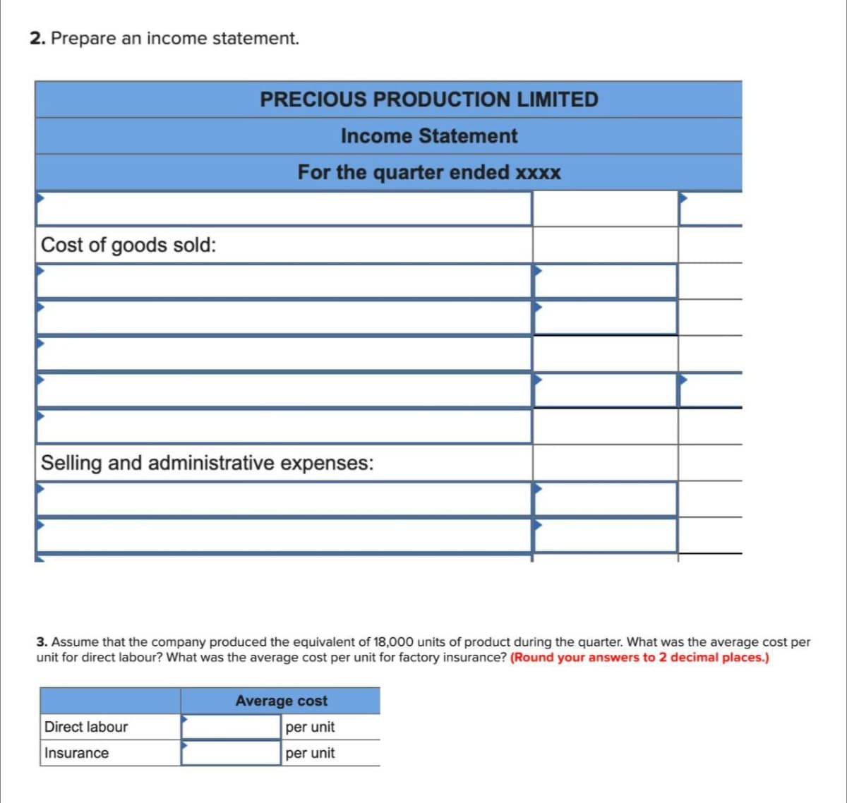 2. Prepare an income statement.
Cost of goods sold:
PRECIOUS PRODUCTION LIMITED
Income Statement
For the quarter ended xxxx
Selling and administrative expenses:
3. Assume that the company produced the equivalent of 18,000 units of product during the quarter. What was the average cost per
unit for direct labour? What was the average cost per unit for factory insurance? (Round your answers to 2 decimal places.)
Direct labour
Insurance
Average cost
per unit
per unit