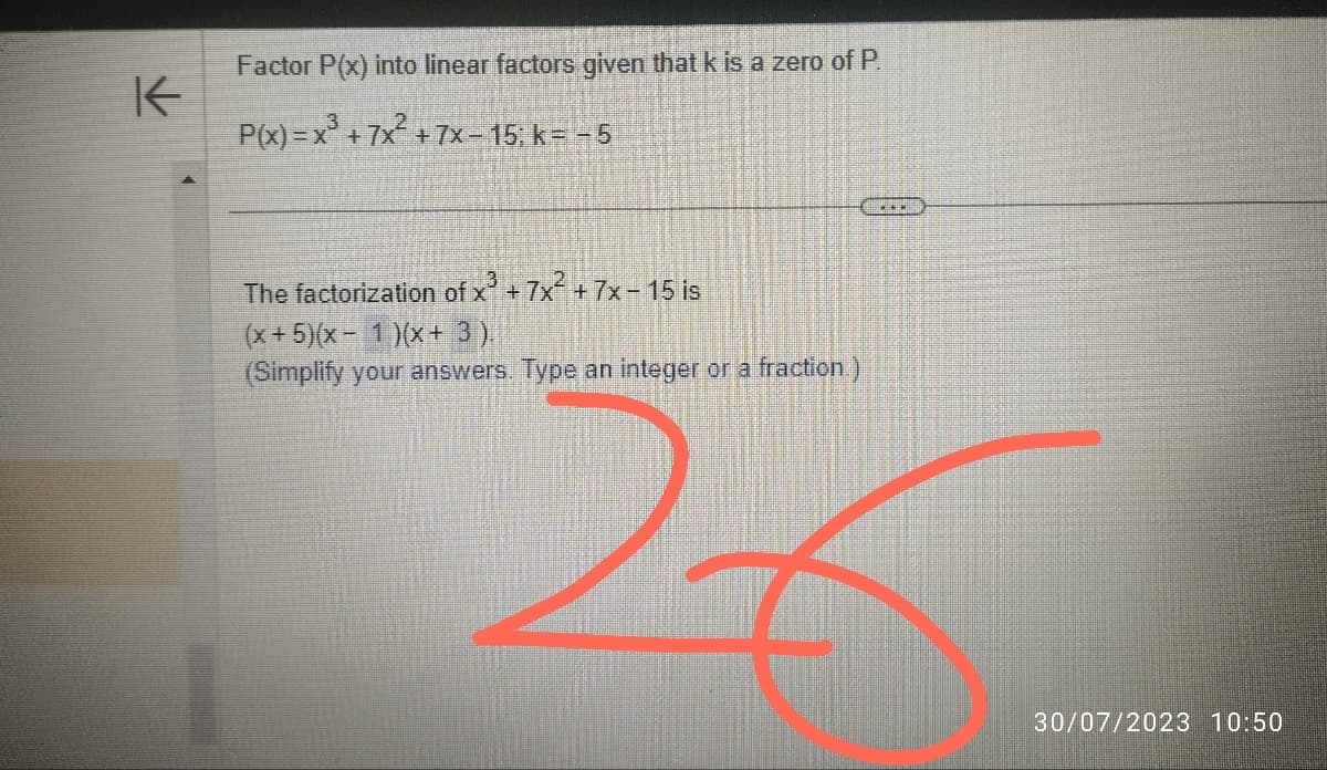 K
Factor P(x) into linear factors given that k is a zero of P.
P(x)=x³ + 7x² +7x-15; k= -5
The factorization of x³ +7x² + 7x- 15 is
(x+5)(x-1)(x+ 3).
(Simplify your answers. Type an integer or a fraction)
2
・・・
30/07/2023 10:50