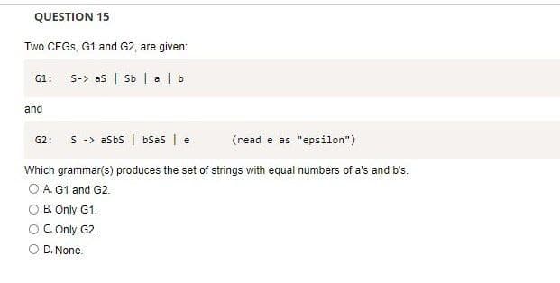 QUESTION 15
Two CFGS, G1 and G2, are given:
G1: S-> as | Sb | alb
and
G2: SaSbs | bSaS | e
(read e as "epsilon")
Which grammar(s) produces the set of strings with equal numbers of a's and b's.
O A. G1 and G2.
O B. Only G1.
C. Only G2.
D. None.