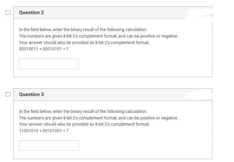 Question 2
In the field below, enter the binary result of the following calculation.
The numbers are given 8-bit 2's complement format, and can be positive or negative.
Your answer should also be provided as 8-bit 2's complement format.
00010011 +00010101 = ?
Question 3
In the field below, enter the binary result of the following calculation.
The numbers are given 8-bit 2's complement format, and can be positive or negative.
Your answer should also be provided as 8-bit 2's complement format.
11001010+ 00101001 = ?