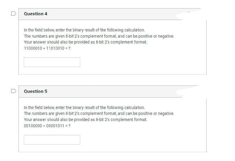 Question 4
In the field below, enter the binary result of the following calculation.
The numbers are given 8-bit 2's complement format, and can be positive or negative.
Your answer should also be provided as 8-bit 2's complement format.
11000010 + 11010010 = ?
Question 5
In the field below, enter the binary result of the following calculation.
The numbers are given 8-bit 2's complement format, and can be positive or negative.
Your answer should also be provided as 8-bit 2's complement format.
00100000+ 00001011 = ?