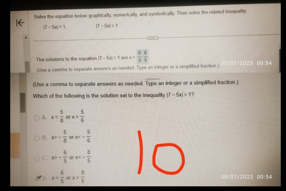 K
Solve the equation below graphically, numerically, and symbolically. Then solve the related inequality.
|7 – 5x| = 1,
|7 - 5x| > 1
68
5'5
(Use a comma to separate answers as needed. Type an integer or a simplified fraction.)
The solutions to the equation 17-5x) = 1 are x =
(Use a comma to separate answers as needed. Type an integer or a simplified fraction.)
Which of the following is the solution set to the inequality 17-5x| > 1?
lo
5
x<0
OA. x<
OB. x>--
OC. -
>
or x >>
5|8
99
6
5
6
or x<-
- or x<-
6
8
D. x<5 or x>5
56
30/07/2023 00:54
8
5
30/07/2023 00:54