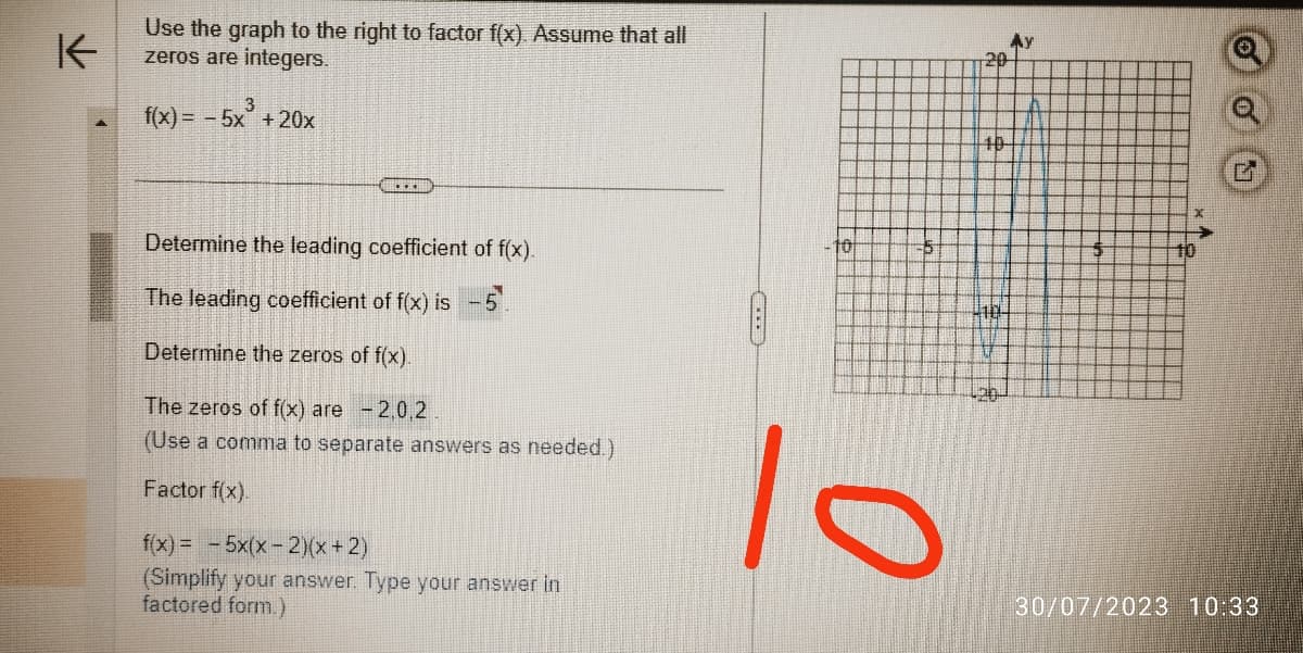 K
Use the graph to the right to factor f(x). Assume that all
zeros are integers.
3
f(x) = - 5x +20x
…...
Determine the leading coefficient of f(x).
The leading coefficient of f(x) is -
Determine the zeros of f(x).
The zeros of f(x) are -2,0,2
(Use a comma to separate answers as needed.)
Factor f(x).
f(x) = -5x(x-2)(x+2)
(Simplify your answer. Type your answer in
factored form.)
10
5
lo
20
40
120-
$
QOO
30/07/2023 10:33