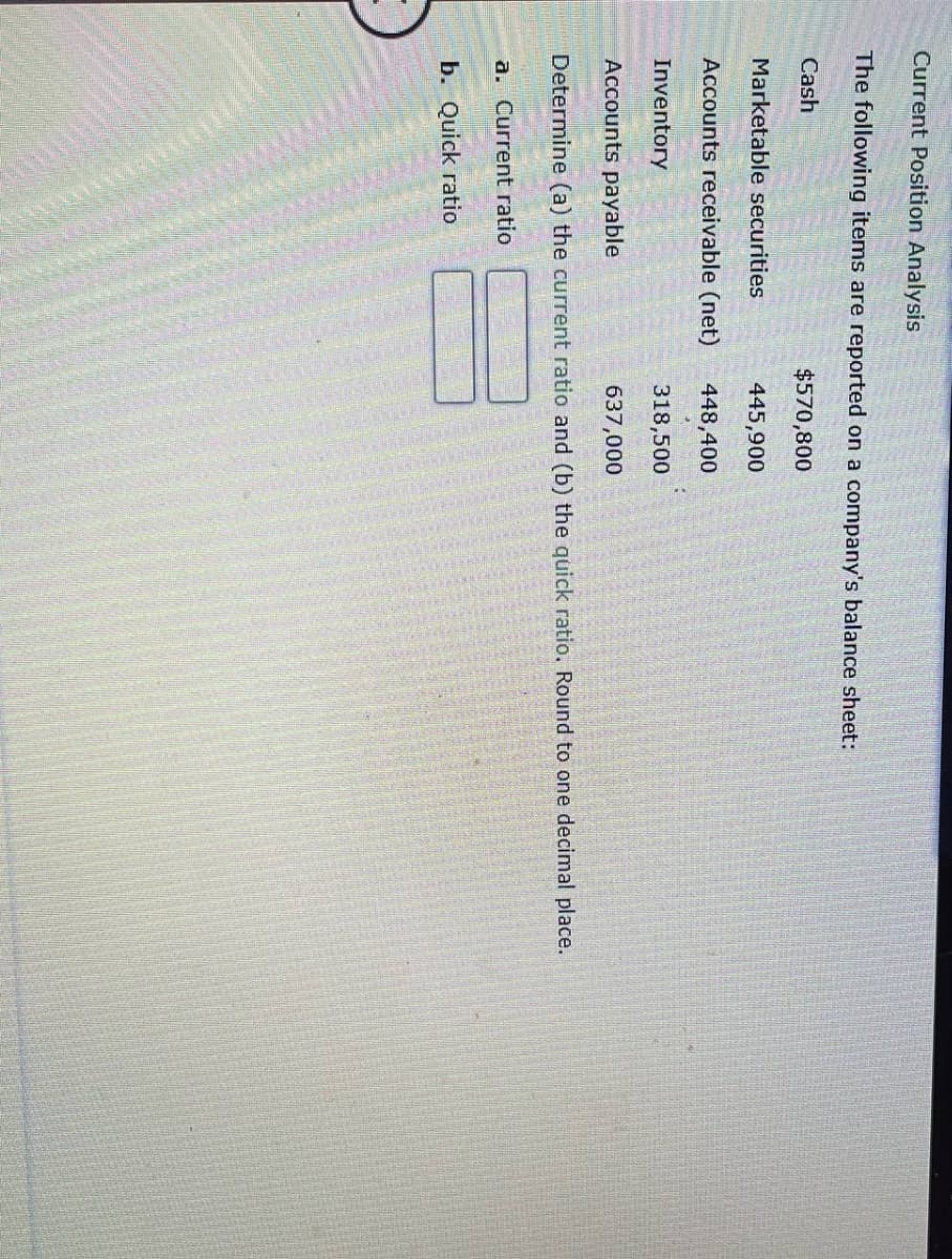 Current Position Analysis
The following items are reported on a company's balance sheet:
Cash
$570,800
Marketable securities
445,900
Accounts receivable (net)
448,400
Inventory
318,500
Accounts payable
637,000
Determine (a) the current ratio and (b) the quick ratio. Round to one decimal place.
a. Current ratio
b. Quick ratio