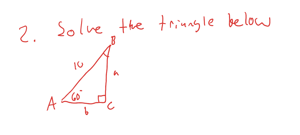 ### Question 2: Solve the Triangle Below

You are given a right triangle \( \triangle ABC \).

- **Angle A**: 60 degrees
- **Side \( AB \)**: 10 units
- **Angle C**: 90 degrees (right angle)

**Labels on Diagram:**

- **Side \( BC \)**: labeled as \( a \) (opposite angle A)
- **Side \( AC \)**: labeled as \( b \) (adjacent to angle A)

Your task is to find the lengths of sides \( a \) and \( b \).

### Explanation:

The triangle is a right triangle with one angle measuring 60 degrees and the hypotenuse measuring 10 units. Use trigonometric ratios (sine, cosine) to find the lengths of the unknown sides.

1. **To find \( a \):**

   \[
   \sin(60^\circ) = \frac{a}{10}
   \]

2. **To find \( b \):**

   \[
   \cos(60^\circ) = \frac{b}{10}
   \]