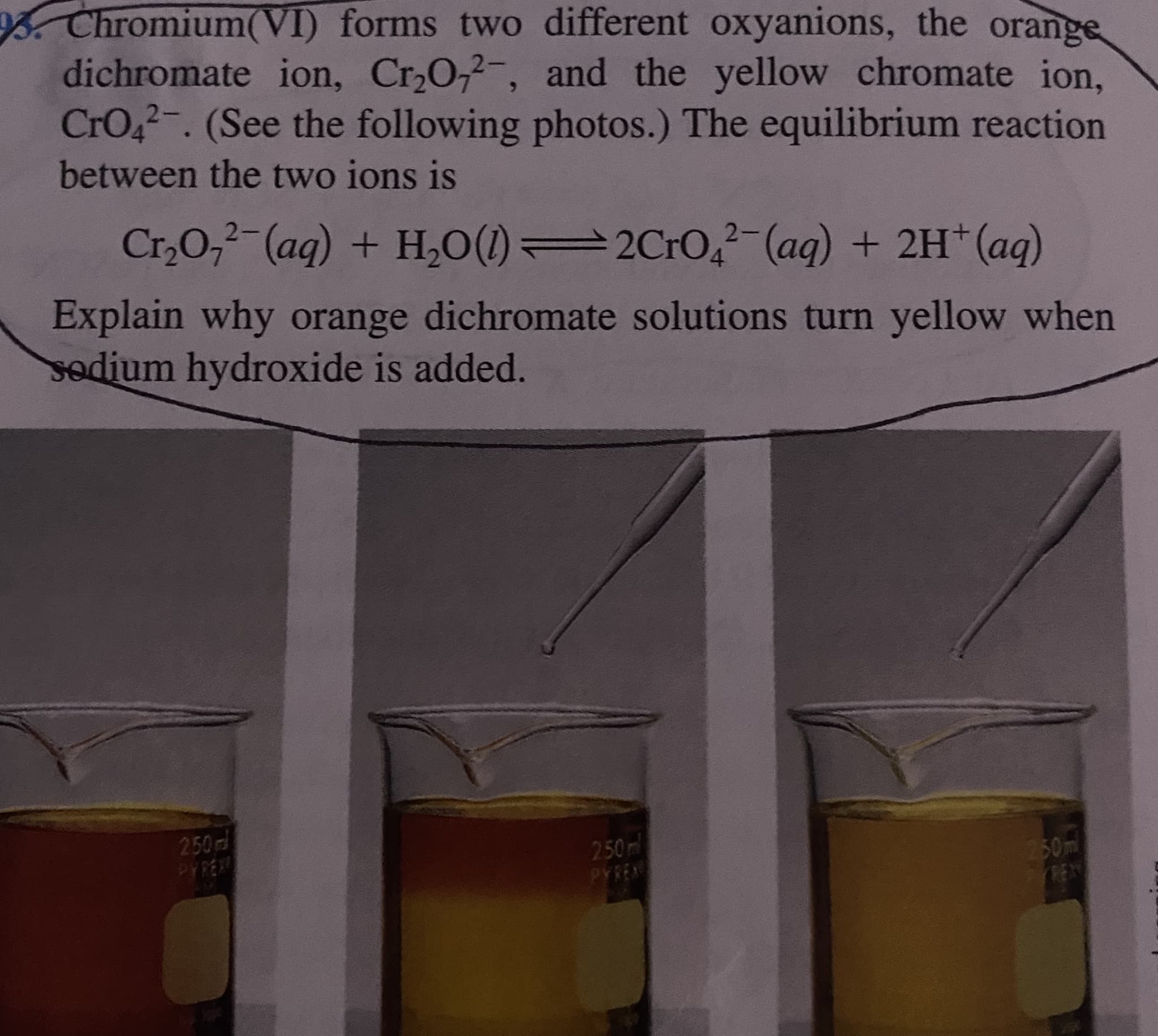 Chromium(VI) forms two different oxyanions, the orange
dichromate ion, Cr20,2-, and the yellow chromate ion,
CrO42-. (See the following photos.) The equilibrium reaction
between the two ions is
Cr,0,²-(aq) + H,0(1) 2CrO,(ag) + 2H*(aq)
Explain why orange dichromate solutions turn yellow when
sodium hydroxide is added.
250
250m
PYREN
50m
TRENT
PYREX
