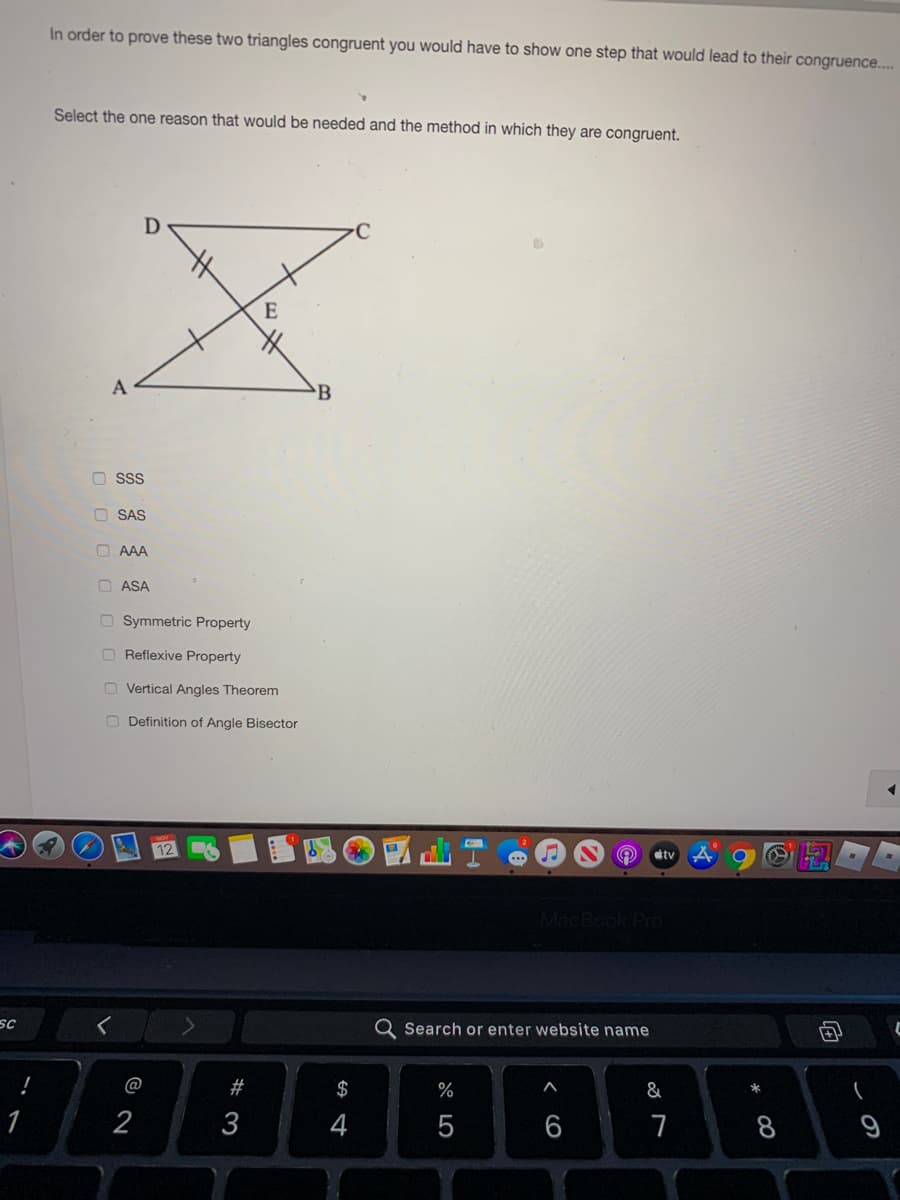 In order to prove these two triangles congruent you would have to show one step that would lead to their congruence.
Select the one reason that would be needed and the method in which they are congruent.
E
A
B
O ssS
O SAS
O AAA
O ASA
O Symmetric Property
O Reflexive Property
O Vertical Angles Theorem
O Definition of Angle Bisector
tv
MacBook Pro
SC
Search or enter website name
@
#
$
%
&
1
2
3
4
8
* CO
< cO
* LO
