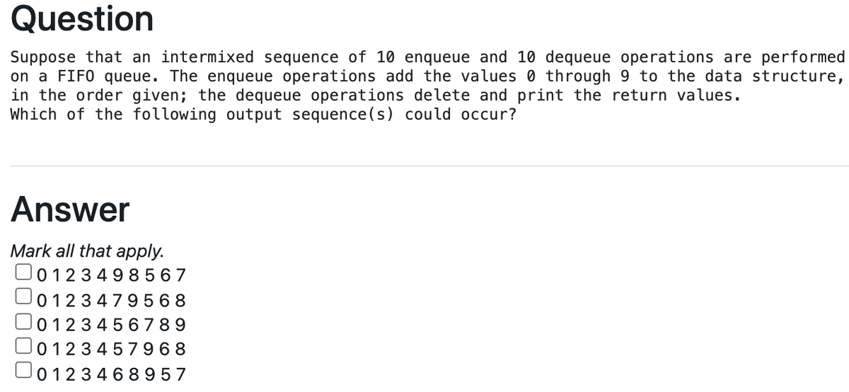 Question
Suppose that an intermixed sequence of 10 enqueue and 10 dequeue operations are performed
on a FIFO queue. The enqueue operations add the values 0 through 9 to the data structure,
in the order given; the dequeue operations delete and print the return values.
Which of the following output sequence(s) could occur?
Answer
Mark all that apply.
O012349 8 5 67
0123479568
012345 67 8 9
O0123 45 7 9 68
O01234 6 8 957
