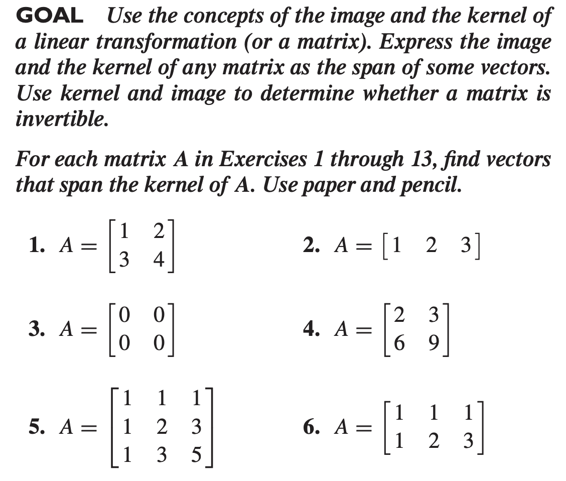 GOAL Use the concepts of the image and the kernel of
a linear transformation (or a matrix). Express the image
and the kernel of any matrix as the span of some vectors.
Use kernel and image to determine whether a matrix is
invertible.
For each matrix A in Exercises 1 through 13, find vectors
that span the kernel of A. Use paper and pencil.
2
1
1. А —
3
2. A = [1 2 3]
4
2
4. A
3
3. A =
6 9
1.
1
1
1
6. A =
1
1
5. A =
1
2 3
1 2
3
1
3
