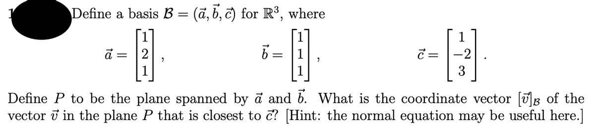 Define a basis B = (ã, b, c) for R³, where
3
Define P to be the plane spanned by a and b. What is the coordinate vector [g of the
vector i in the plane P that is closest to č? [Hint: the normal equation may be useful here.]
