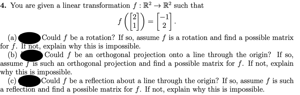 4. You are given a linear transformation f : R? → R² such that
2
f
1
(a)
for f. It not, explain why this is impossible.
(b)
assume f is such an orthogonal projection and find a possible matrix for f. If not, explain
why this is impossible.
(c)
a reflection and find a possible matrix for f. If not, explain why this is impossible.
Could f be a rotation? If so, assume f is a rotation and find a possible matrix
Could f be an orthogonal projection onto a line through the origin? If so,
Could f be a reflection about a line through the origin? If so, assume f is such
