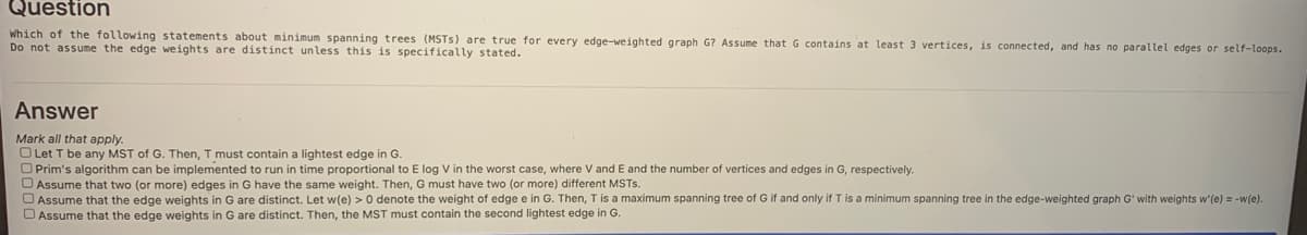 Question
Which of the following statements about minimum spanning trees (MSTS) are true for every edge-weighted graph G? Assume that G contains at least 3 vertices, is connected, and has no parallel edges or self-loops.
Do not assume the edge weights are distinct unless this is specifically stated.
Answer
Mark all that apply.
O Let T be any MST of G. Then, T must contain a lightest edge in G.
O Prim's algorithm can be implemented to run in time proportional to E log V in the worst case, where V and E and the number of vertices and edges in G, respectively.
O Assume that two (or more) edges in G have the same weight. Then, G must have two (or more) different MSTS.
O Assume that the edge weights in G are distinct. Let w(e) > 0 denote the weight of edge e in G. Then, Tis a maximum spanning tree of G if and only if T is a minimum spanning tree in the edge-weighted graph G' with weights w'(e) = -w(e).
D Assume that the edge weights in G are distinct. Then, the MST must contain the second lightest edge in G.
