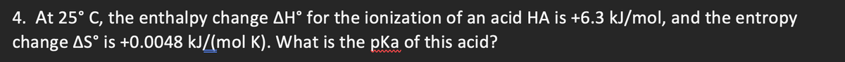 4. At 25° C, the enthalpy change AH° for the ionization of an acid HA is +6.3 kJ/mol, and the entropy
change AS° is +0.0048 kJ/(mol K). What is the pka of this acid?
