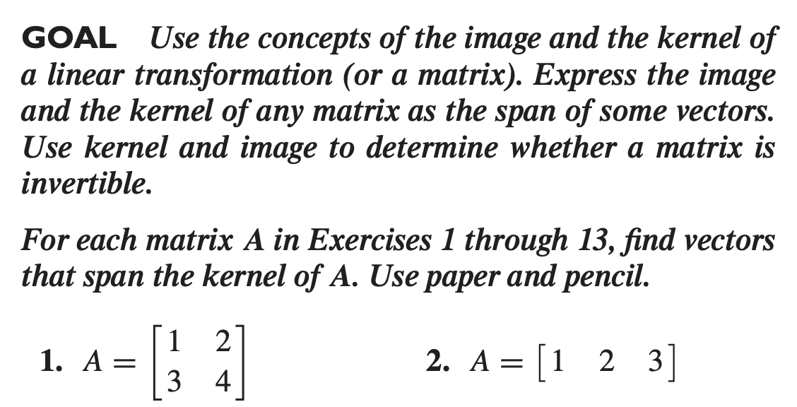 GOAL Use the concepts of the image and the kernel of
a linear transformation (or a matrix). Express the image
and the kernel of any matrix as the span of some vectors.
Use kernel and image to determine whether a matrix is
invertible.
For each matrix A in Exercises 1 through 13, find vectors
that span the kernel of A. Use paper and pencil.
[1
1. A =
3
21
2. A = [1 2 3]
4
