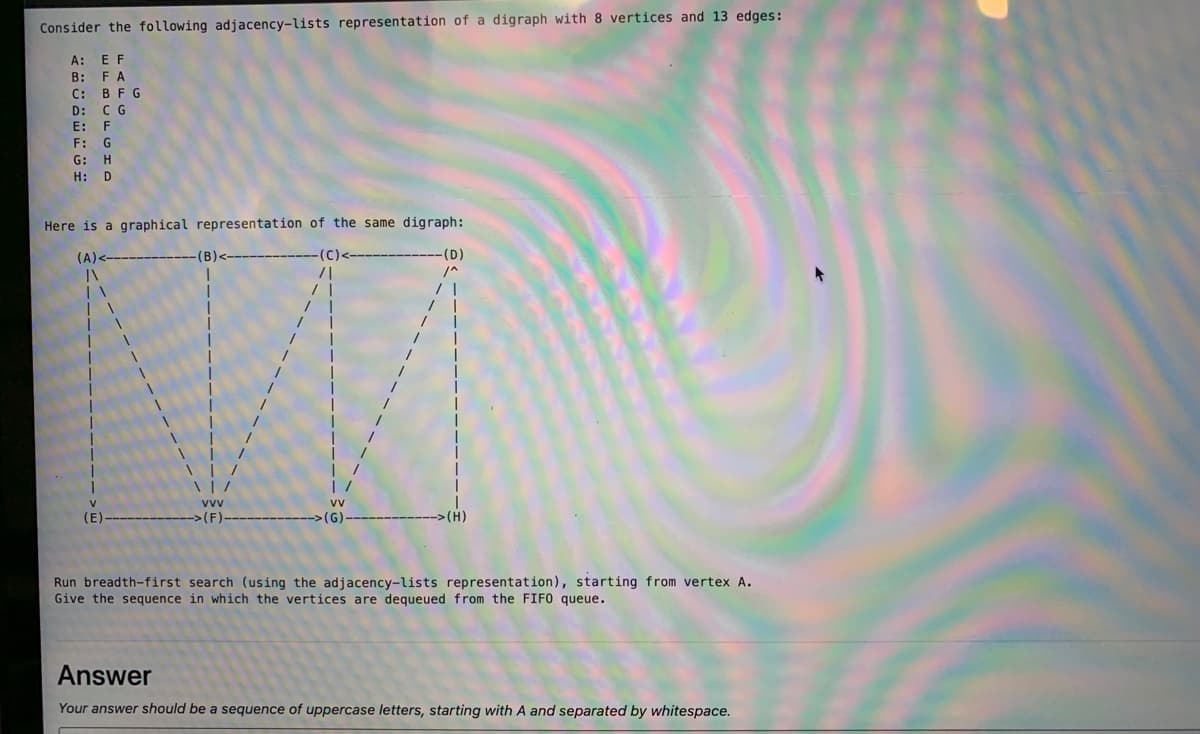 Consider the following adjacency-lists representation of a digraph with 8 vertices and 13 edges:
A: E F
В:
FA
С: ВFG
D: C G
E: F
F: G
G: H
H:
Here is a graphical representation of the same digraph:
(A) <
(B)<-
(C)-
(D)
(E
>(F)
(G)
Run breadth-first search (using the adjacency-lists representation), starting from vertex A.
Give the sequence in which the vertices are dequeued from the FIFO queue.
Answer
Your answer should be a sequence of uppercase letters, starting with A and separated by whitespace.
