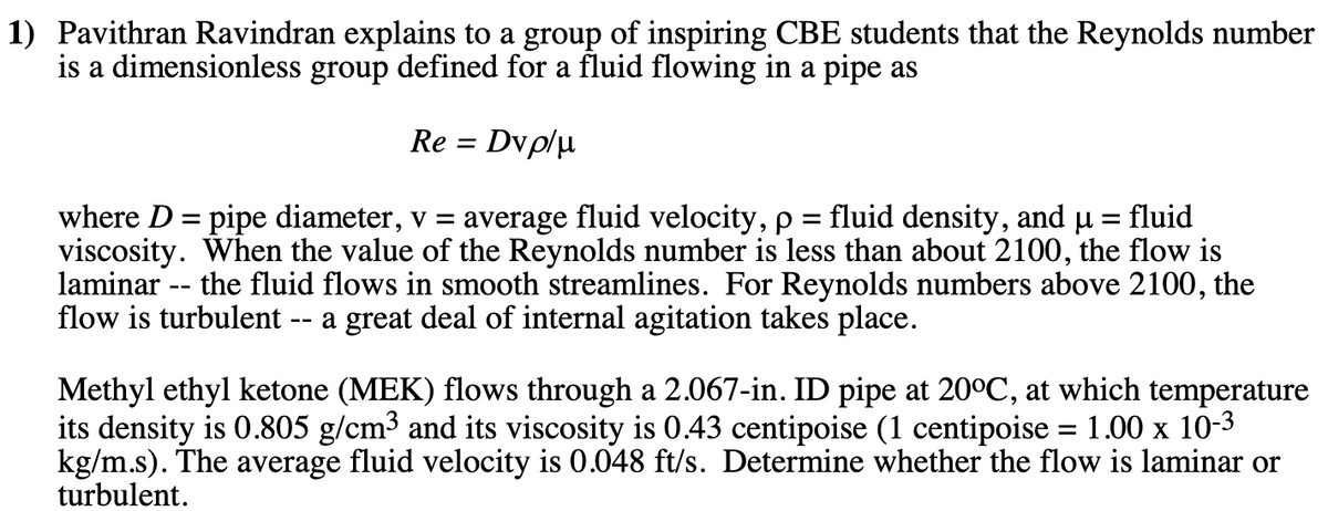 1) Pavithran Ravindran explains to a group of inspiring CBE students that the Reynolds number
is a dimensionless group defined for a fluid flowing in a pipe as
Re = Dvp/µ
where D = pipe diameter, v = average fluid velocity, p = fluid density, and u = fluid
viscosity. When the value of the Reynolds number is less than about 2100, the flow is
laminar -- the fluid flows in smooth streamlines. For Reynolds numbers above 2100,
flow is turbulent -- a great deal of internal agitation takes place.
%3D
Methyl ethyl ketone (MEK) flows through a 2.067-in. ID pipe at 20°C, at which temperature
its density is 0.805 g/cm³ and its viscosity is 0.43 centipoise (1 centipoise = 1.00 x 10-3
kg/m.s). The average fluid velocity is 0.048 ft/s. Determine whether the flow is laminar or
turbulent.
%3D
