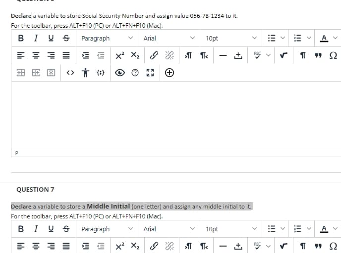 Declare a variable to store Social Security Number and assign value 056-78-1234 to it.
For the toolbar, press ALT+F10 (PC) or ALT+FN+F10 (Mac).
BIUS
Paragraph
Arial
10pt
≡≡≡
X² X₂
>¶ ¶<
±
田田图 <> † {}
P
QUESTION 7
Declare a variable to store a Middle Initial (one letter) and assign any middle initial to it.
For the toolbar, press ALT+F10 (PC) or ALT+FN+F10 (Mac).
BIUS Paragraph
Arial
10pt
흥동≡
X² X₂
ABC
&›¶¶<
Ⓒ
I
+]
>
ABC
<
!!!
Π 99 Ω
|||
Π 99 Ω