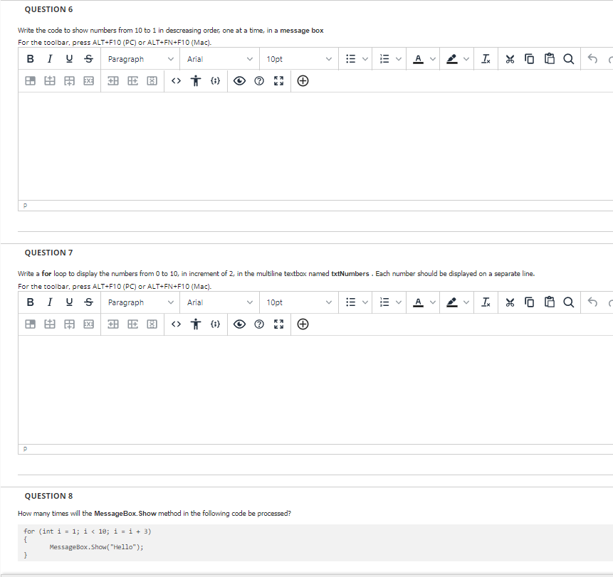 QUESTION 6
Write the code to show numbers from 10 to 1 in descreasing order, one at a time, in a message box
For the toolbar, press ALT+F10 (PC) or ALT+FN+F10 (Mac).
BIUS Paragraph
Arial
10pt
AV
Ix
由用网 安田图 <> ()
P
QUESTION 7
Write a for loop to display the numbers from 0 to 10, in increment of 2, in the multiline textbox named txtNumbers. Each number should be displayed on a separate line.
For the toolbar, press ALT+F10 (PC) or ALT+FN+F10 (Mac).
BIUS Paragraph
Arial
10pt
AV
V
I X O
<> † ()
p
QUESTION 8
How many times will the MessageBox.Show method in the following code be processed?
for (int i = 1; i<10; i = i + 3)
{
MessageBox.Show("Hello");
}
A
A
田田圈出用
!!!
X QS
as