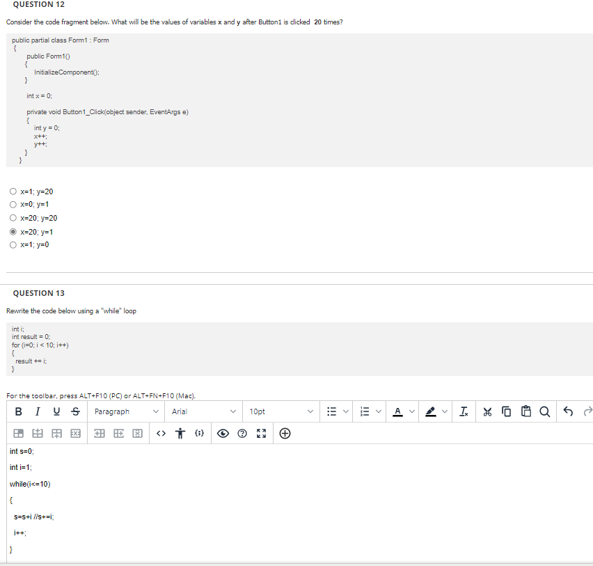 QUESTION 12
Consider the code fragment below. What will be the values of variables x and y after Button1 is clicked 20 times?
public partial class Form1 : Form
{
public Form1()
{
InitializeComponent();
}
int x = 0;
private void Button1_Click(object sender, EventArgs e)
{
int y = 0;
x++;
y++;
}
O x=1;y=20
O x=0; y=1
O x=20; y=20
x=20; y=1
Ox=1; y=0
QUESTION 13
Rewrite the code below using a "while" loop
int i;
int result = 0;
for(i=0; i<10; i++)
{
result += i;
}
For the toolbar, press ALT+F10 (PC) or ALT+FN+F10 (Mac).
BIUS Paragraph
Arial
田 由 田 因田田图 <>तं (6)
int s=0;
int i=1;
while(i<=10)
s=s+i //s+=i;
|}
10pt
+
!!!
|||
AV
I
L
10
$1
Q