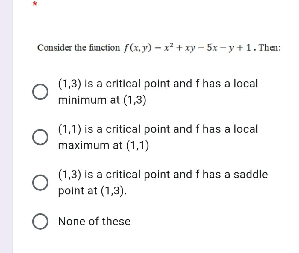 Consider the function f(x,y) = x² + xy – 5x – y + 1. Then:
(1,3) is a critical point and f has a local
minimum at (1,3)
(1,1) is a critical point and f has a local
maximum at (1,1)
(1,3) is a critical point and f has a saddle
point at (1,3).
None of these
