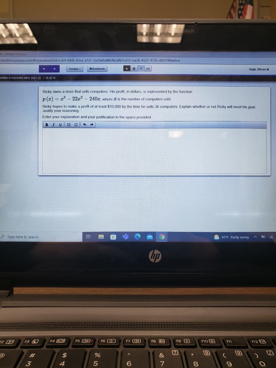 v - Google Chrome
navclient.psonsvc.net/#/question/8dMc5a69-fd00-43ea a7c5-3ac9a0cd4e9b/a8b5ca55-ea2b-4522-9726-df357f0de6ce
Review-
RBookmark
Singh, Bikram A
SEBRA II HONORS MP2 2021-22 / 10 of 15
Ricky owns a store that sells computers. His profit, in dollars, is represented by the function
n (z) = 7 – 22r? – 240x, where x is the number of computers sold.
Ricky hopes to make a profit of at least $10,000 by the time he sells 36 computers. Explain whether or not Ricky will meet his goal.
Justify your reasoning.
Enter your explanation and your justification in the space provided.
BIU
P Type here to search
43°F Partly sunny
hp
f4 O
f5 GO-
f6 CD
f7 0
F10 3
n2回
f11
8
#3
$
&
3
4
7
8.
