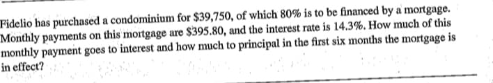 Fidelio has purchased a condominium for $39,750, of which 80% is to be financed by a mortgage.
Monthly payments on this' mortgage are $395.80, and the interest rate is 14.3%. How much of this
monthly payment goes to interest and how much to principal in the first six months the mortgage is
in effect?
