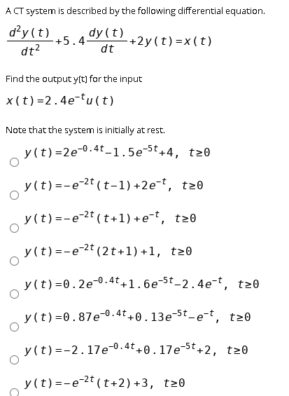 A CT system is described by the following differential equation.
d²y (t)
dy (t)
dt?
+5.4-
+2y(t)=x(t)
dt
Find the output y(t) for the input
x (t)=2.4e-tu (t)
Note that the system is initially at rest.
y (t) =2e-0.4t-1.5e-5t+4, t20
y(t) =-e-2t (t-1) +2e-t, t20
y(t)=-e-2t (t+1) +e-t, t20
y (t) =-e-2t (2t+1)+1, t20
y (t) =0.2e-0.4t+1.6e-5t_2.4e-t, t20
y (t) =0.87e-0.4t +0.13e¬5t_e-t, t20
y (t) =-2.17e-0.4t+0.17e-5t+2, t20
y (t) =-e-2t ( t+2) +3, t20
