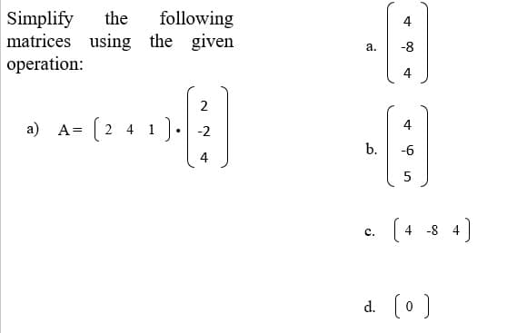 following
Simplify
matrices using the given
operation:
the
а.
-8
2
a) A= (2 4 1).
4
b.
-6
4
5
(4 -8 4)
с.
d. (o )
