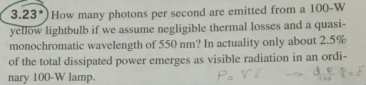 3.23*) How many photons per second are emitted from a 100-W
yellow lightbulb if we assume negligible thermal losses and a quasi-
monochromatic wavelength of 550 nm? In actuality only about 2.5%
of the total dissipated power emerges as visible radiation in an ordi-
nary 100-W lamp.
P= VI
d.0 P-E
100
