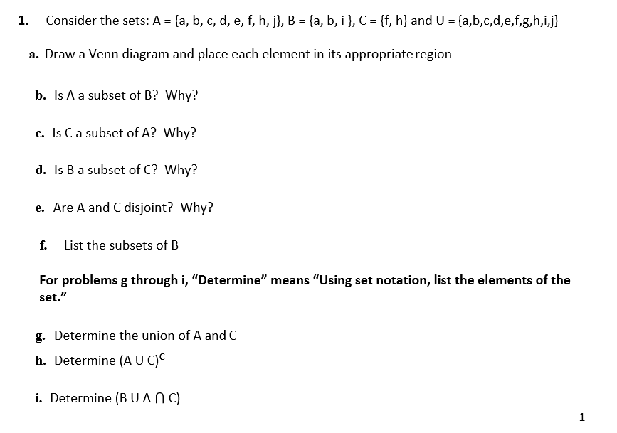 Consider the sets: A = {a, b, c, d, e, f, h, j}, B = {a, b, i}, C = {f, h} and U = {a,b,c,d,e,f,g,h,i,j}
1.
a. Draw a Venn diagram and place each element in its appropriate region
b. Is A a subset of B? Why?
c. Is Ca subset of A? Why?
d. Is B a subset of C? Why?
e. Are A and C disjoint? Why?
List the subsets of B
f.
For problems g through i, "Determine" means "Using set notation, list the elements of the
set."
g. Determine the union of A and C
h. Determine (AU C)C
i. Determine (BUAN C)
