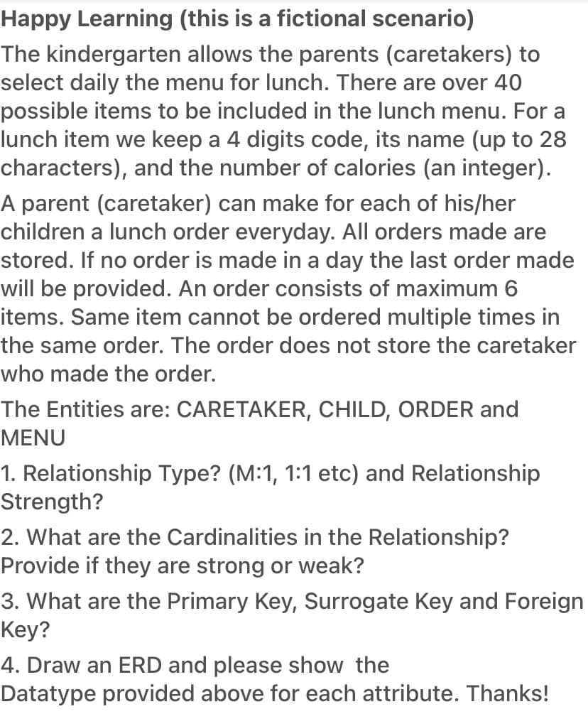 Happy Learning (this is a fictional scenario)
The kindergarten allows the parents (caretakers) to
select daily the menu for lunch. There are over 40
possible items to be included in the lunch menu. For a
lunch item we keep a 4 digits code, its name (up to 28
characters), and the number of calories (an integer).
A parent (caretaker) can make for each of his/her
children a lunch order everyday. All orders made are
stored. If no order is made in a day the last order made
will be provided. An order consists of maximum 6
items. Same item cannot be ordered multiple times in
the same order. The order does not store the caretaker
who made the order.
The Entities are: CARETAKER, CHILD, ORDER and
MENU
1. Relationship Type? (M:1, 1:1 etc) and Relationship
Strength?
2. What are the Cardinalities in the Relationship?
Provide if they are strong or weak?
3. What are the Primary Key, Surrogate Key and Foreign
Key?
4. Draw an ERD and please show the
Datatype provided above for each attribute. Thanks!
