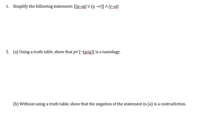 ### Logic and Boolean Algebra Exercises

1. **Simplify the following statement:**
\[ [(p \rightarrow q) \lor (q \rightarrow r)] \land (r \leftrightarrow s) \]

2. **a) Using a truth table, show that** \( p \lor [\neg(p \land q)] \) **is a tautology.**

   **b) Without using a truth table, show that the negation of the statement in (a) is a contradiction.**

---

**Explanation of the Problem Set:**

1. The first problem involves simplifying a logical statement with implication (\(\rightarrow\)), disjunction (\(\lor\)), and biconditional (\(\leftrightarrow\)) operators. The statement combines these logical operations to form a compound expression that needs to be simplified.

2. The second problem is two-part:
   - Part (a) requires constructing and analyzing a truth table to demonstrate that the given expression is a tautology. A tautology is a statement that is true in every possible interpretation.
   - Part (b) asks to prove, without using a truth table, that the negation of the given tautological statement results in a contradiction. A contradiction is a statement that is false in all possible interpretations.

This exercise is designed to enhance your understanding of simplifying logical expressions and proving properties of statements using Boolean algebra and truth tables.