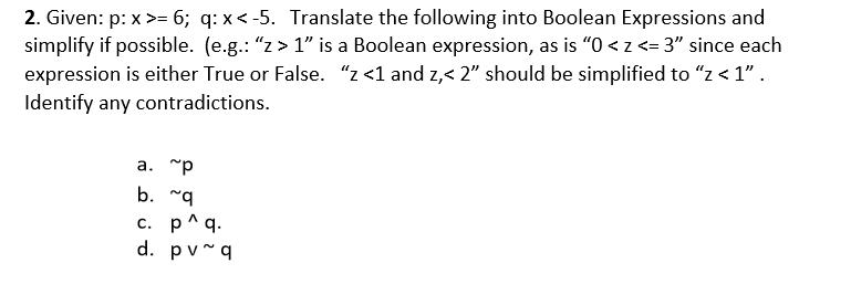 2. Given: p: x>= 6; q: x < -5. Translate the following into Boolean Expressions and
simplify if possible. (e.g.: "z > 1" is a Boolean expression, as is "0 <z <= 3" since each
expression is either True or False. "z <1 and z,< 2" should be simplified to "z < 1".
Identify any contradictions.
a. "p
b. "q
c. p^q.
d. pv~q
