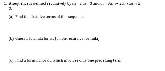 1. **A sequence is defined recursively by \(a_0 = 2, a_1 = 3\) and \(a_n = 3a_{n-1} - 2a_{n-2}\) for \(n \geq 2\).**

   (a) Find the first five terms of this sequence.

   (b) Guess a formula for \(a_n\) (a non-recursive formula).

   (c) Find a formula for \(a_n\), which involves only one preceding term.