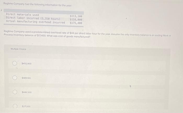 Ragtime Company had the following information for the year
Direct materials used:
Direct labor incurred (5,350 hours)
Actual manufacturing overhead incurred
Ragtime Company used a predetermined overhead rate of $44 per direct labor hour for the year. Assume the only inventory balance is an ending Work in
Process Inventory balance of $17,400. What was cost of goods manufactured?
Multiple Choice
$455.900
$489,100
$446,500
$113, 100
$158,000
$175,400
$271,100