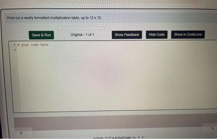 Print out a neatly formatted multiplication table, up to 12 x 12.
Save & Run
1 # your code here
Original - 1 of 1
Show Feedback
Activity 9224 ArtiveCode (ex 84)
Hide Code
Show in CodeLens