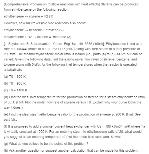 (Comprehensive Problem on multiple reactions with heat effects) Styrene can be produced
from ethylbenzene by the following reaction:
ethylbenzene + styrene + H2 (1)
However, several irreversible side reactions also occur:
ethylbenzene – benzene + ethylene (2)
ethylbenzene + H2 → toluene 4- methane (3)
[J. Snyder and B. Subramaniam, Chem. Eng. Sci., 49, 5585 (1994)]. Ethylbenzene is fed at a
rate of 0.00344 kmol/s to a 10.0-m3 PFR (PBR) along with inert steam at a total pressure of
2.4 atm. The steam/ethylbenzene molar ratio is initially [ie., parts (a) to (C)] 14.5:1 but can be
varied. Given the following data, find the exiting molar flow rates of styrene, benzene, and
toluene along with 5'si/bt for the following inlet temperatures when the reactor is operated
adiabatically.
(a) TO = 800 K
(b) TO = 930 K
(C) TO = 1100 K
(d) Find the ideal inlet temperature for the production of styrene for a steam/ethylbenzene ratio
of 58:1. (Hint: Plot the molar flow rate of styrene versus TO. Explain why your cunrve looks the
way it does.)
(e) Find the ideal steam/ethylbenzene ratio for the production of styrene at 900 K [Hint: See
part (d).J
(f) It is proposed to add a counter current heat exchanger with Ua = 100 kJ/m3/min/K where Ta
is virtually constant at 1000 K. For an entering steam to ethylbenzene ratio of 20, what would
you suggest as an entering temperature? Plot the molar flow rates and S'sv/bt.
(9) What do you believe to be the points of this problem?
(h) Ask another question or suggest another calculation that can be made for this problem.
