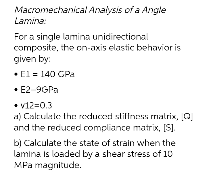 Macromechanical Analysis of a Angle
Lamina:
For a single lamina unidirectional
composite, the on-axis elastic behavior is
given by:
• E1 = 140 GPa
• E2=9GPA
• v12=0.3
a) Calculate the reduced stiffness matrix, [Q]
and the reduced compliance matrix, [S].
b) Calculate the state of strain when the
lamina is loaded by a shear stress of 10
MPa magnitude.
