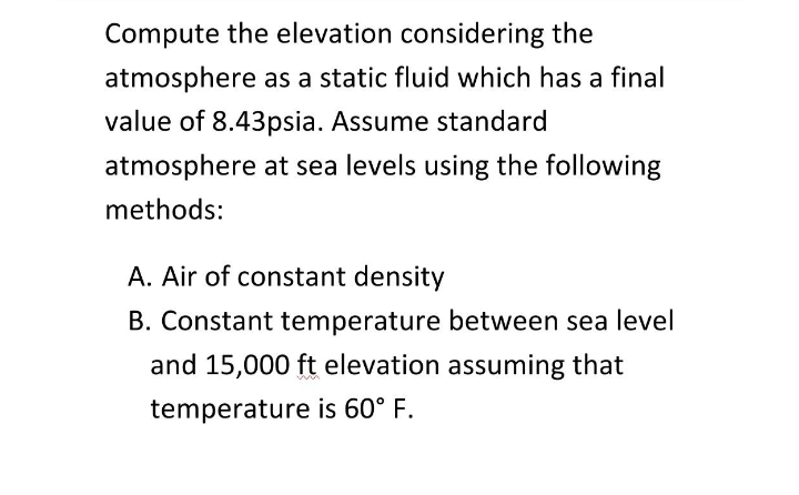 Compute the elevation considering the
atmosphere as a static fluid which has a final
value of 8.43psia. Assume standard
atmosphere at sea levels using the following
methods:
A. Air of constant density
B. Constant temperature between sea level
and 15,000 ft elevation assuming that
temperature is 60° F.
